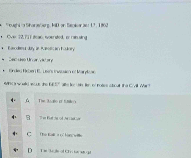 Fought in Sharpsburg, MD on September 17, 1862
Over 22,717 dead, wounded, or missing
Bloodiest day in American history
Decisive Union victory
Ended Robert E. Lee's invasion of Maryland
Which would make the BEST title for this list of notes about the Civil War?
A The Batrie of Shileh
B The Battle of Antistam
C The Batile of Nashville
The Battle of Chickamauga