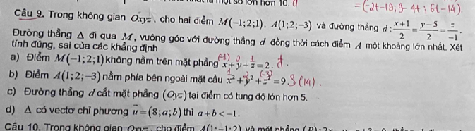 Trong không gian Oxyz , cho hai điểm M(-1;2;1), A(1;2;-3) và đường thẳng đ :  (x+1)/2 = (y-5)/2 = z/-1 . 
Đường thẳng △ Li qua M, vuông góc với đường thẳng đ đồng thời cách điễm A một khoảng lớn nhất. Xét 
tính đúng, sai của các khẳng định 
a) Điểm M(-1;2;1) không nằm trên mặt phẳng beginarrayr^(2x+y+frac 1)z=2endarray
b) Điểm A(1;2;-3) nằm phía bên ngoài mặt cầu x^2+y^2+z^2=9
c) Đường thẳng ợ cắt mặt phẳng (O,z)) tại điểm có tung độ lớn hơn 5. 
d) △ có vectơ chỉ phương vector u=(8;a;b) thì a+b . 
Câu 10. Trong không gian Ong cho điểm 4(1°-1°2) Và mặt nhẳng