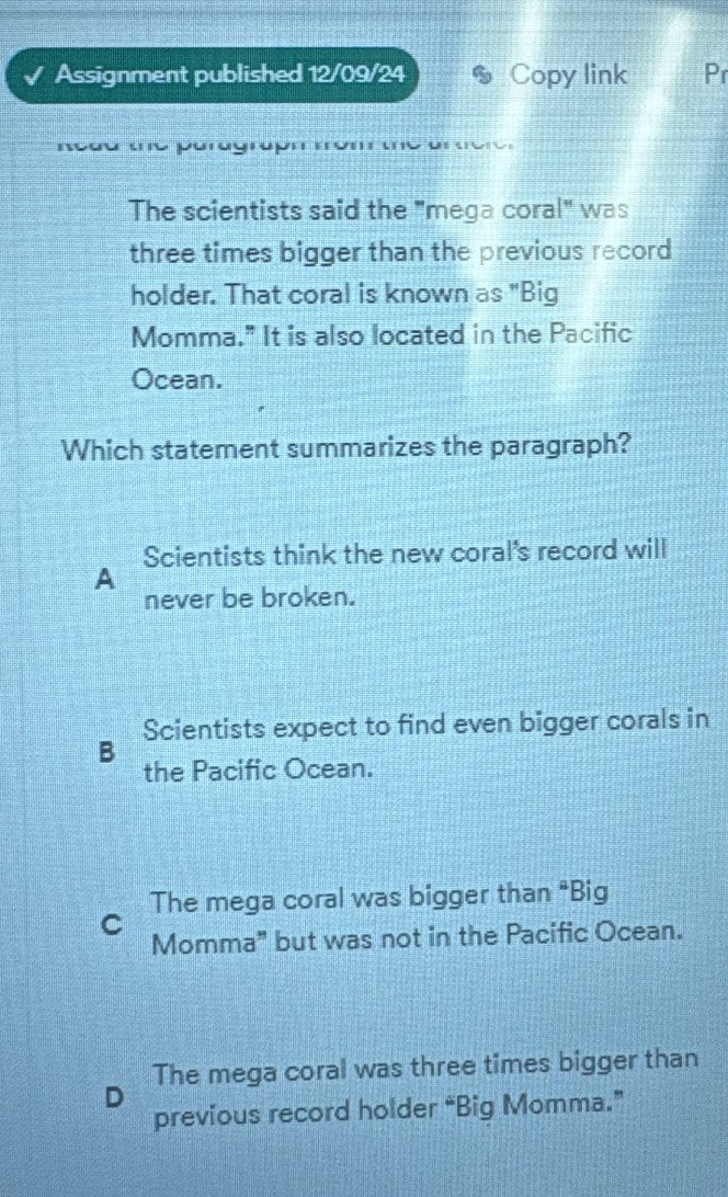 Assignment published 12/09/24 * Copy link Pr
R e d u the puray 
The scientists said the "mega coral" was
three times bigger than the previous record
holder. That coral is known as "Big
Momma." It is also located in the Pacific
Ocean.
Which statement summarizes the paragraph?
Scientists think the new coral's record will
A
never be broken.
Scientists expect to find even bigger corals in
B
the Pacific Ocean.
The mega coral was bigger than "Big
C
Momma" but was not in the Pacific Ocean.
The mega coral was three times bigger than
D
previous record holder “Big Momma.”