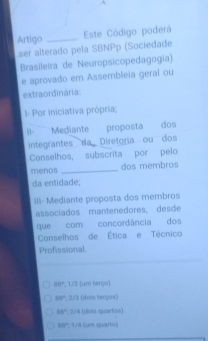 Artigo _. Este Código poderá
ser alterado pela SBNPp (Sociedade
Brasileira de Neuropsicopedagogia)
e aprovado em Assembleia geral ou
extraordinária:
I- Por iniciativa própria;
II-Mediante proposta dos
integrantes da Diretoria ou dos
Conselhos, subscrita por pelo
menos _dos membros
da entidade;
III- Mediante proposta dos membros
associados mantenedores, desde
que com concordância dos
Conselhos de Ética e Técnico
Profissional.
88°; 1/3 (um terço)
88°; 2/3 (dois terços)
88°; 2/4 (dois quartos)
88°, 1/4 (um quarto)