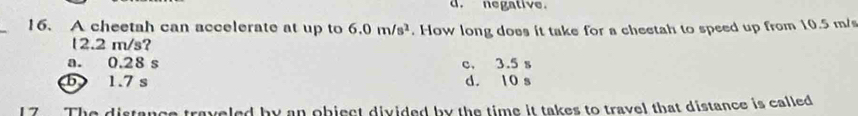 d. negative.
_
16. A cheetah can accelerate at up to 6.0m/s^2. How long does it take for a cheetah to speed up from 10.5 m/s
12.2 m/s?
a. 0.28 s c, 3.5 s
b 1.7 s d. 10 s
l 7 The distance traveled by an obiect divided by the time it takes to travel that distance is called