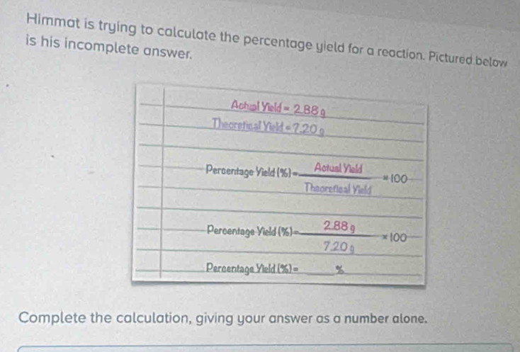 Himmat is trying to calculate the percentage yield for a reaction. Pictured below
is his incomplete answer.
Complete the calculation, giving your answer as a number alone.