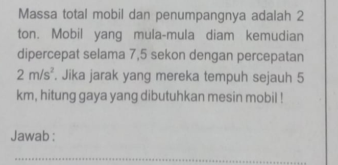 Massa total mobil dan penumpangnya adalah 2
ton. Mobil yang mula-mula diam kemudian 
dipercepat selama 7,5 sekon dengan percepatan
2m/s^2. Jika jarak yang mereka tempuh sejauh 5
km, hitung gaya yang dibutuhkan mesin mobil ! 
Jawab :