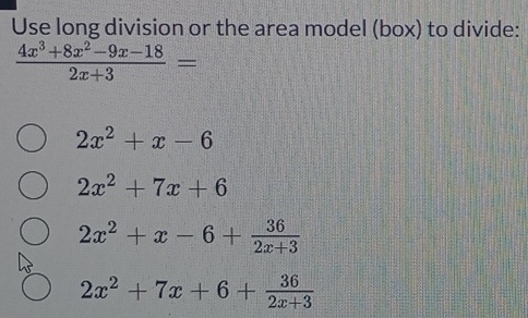 Use long division or the area model (box) to divide:
 (4x^3+8x^2-9x-18)/2x+3 =
2x^2+x-6
2x^2+7x+6
2x^2+x-6+ 36/2x+3 
2x^2+7x+6+ 36/2x+3 