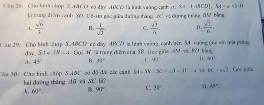 Cho hình chóp S. ABCD có đây ABCD là hình vuông cạnh a, SA⊥ (ABCD), SA=a và M
là trung điểm cạnh SD. Cô-sin góc giữa đường thắng AC và đường thắng BM bằng
A.  sqrt(6)/3 . B.  1/sqrt(3) . C.  sqrt(3)/6 . D.  sqrt(2)/6 . 
Câu 29: Cho hình chóp S. ABCD có đây ABCD là hình vuông, cạnh bên SA vuông góc với mặt phẳng
đáy, SA=AB=a. Gọi M là trung điểm của SB. Góc giữa AM và BD bằng
A. 45°. B. 30°. C. 90°. D. 60°. 
Câu 30: Cho hình chóp S. ABC có độ dài các cạnh SA=SB=SC=AB=AC=a và BC=asqrt(2). Góc giữa
hai đường thắng AB và SC là?
A. 60°. B. 90°. C. 30°. D. 45°.