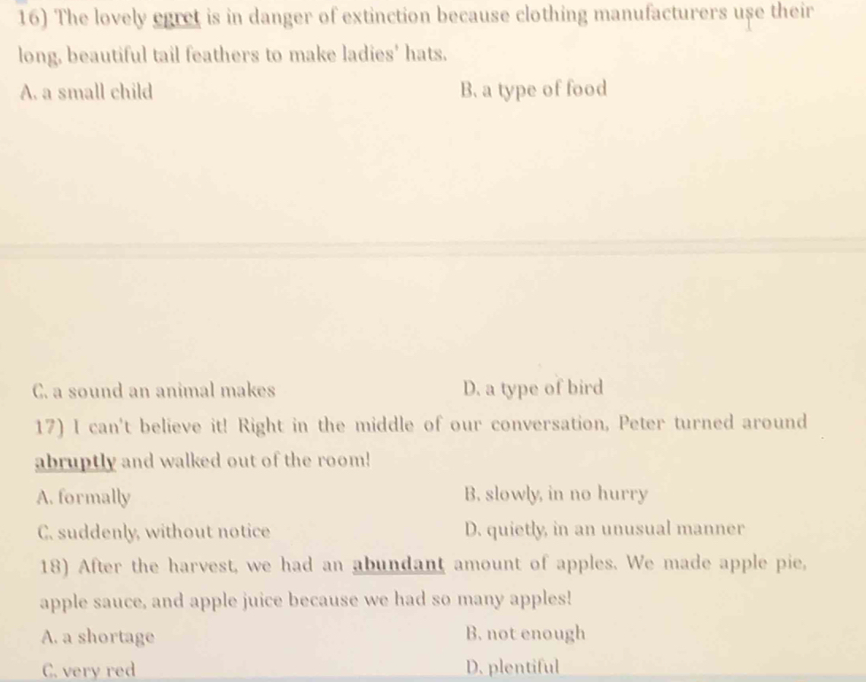 The lovely egret is in danger of extinction because clothing manufacturers use their
long, beautiful tail feathers to make ladies' hats.
A. a small child B. a type of food
C. a sound an animal makes D. a type of bird
17) I can't believe it! Right in the middle of our conversation, Peter turned around
abruptly and walked out of the room!
A. formally B. slowly, in no hurry
C. suddenly, without notice D. quietly, in an unusual manner
18) After the harvest, we had an abundant amount of apples. We made apple pie,
apple sauce, and apple juice because we had so many apples!
A. a shortage B. not enough
C. very red D. plentiful
