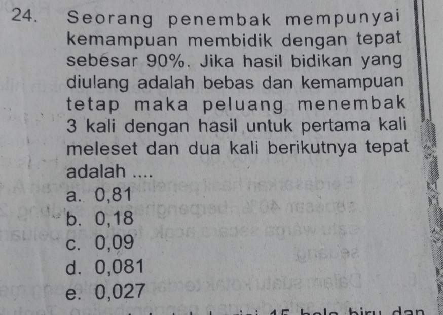 Seorang penembak mempunyai
kemampuan membidik dengan tepat
sebesar 90%. Jika hasil bidikan yang
diulang adalah bebas dan kemampuan
tetap maka peluang menembak
3 kali dengan hasil untuk pertama kali
meleset dan dua kali berikutnya tepat 
adalah ....
a. 0,81
b. 0,18
c. 0,09
d⩾ 0,081
e. 0,027