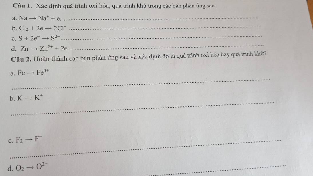 Xác định quá trình oxi hóa, quá trình khử trong các bán phản ứng sau: 
a. Nato Na^++e. 
_ 
b. Cl_2+2eto 2Cl^-
_ 
_ 
_ 
c. S+2e^-to S^(2-)
d. Znto Zn^(2+)+2e
Câu 2. Hoàn thành các bán phản ứng sau và xác định đó là quá trình oxi hóa hay quá trình khử? 
_ 
a. F e _  Fe^(3+)
_ 
b. Kto K^+
c._ F_2to F^-
d. O_2 O^(2-)
_