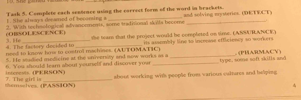 she gamed vad 
Task 5. Complete each sentence using the correct form of the word in brackets. 
1. She always dreamed of becoming a _and solving mysteries. (DETECT) 
2. With technological advancements, some traditional skills become 
(OBSOLESCENCE) 
3. He the team that the project would be completed on time. (ASSURANCE) 
4. The factory decided to _its assembly line to increase efficiency so workers 
need to know how to control machines. (AUTOMATIC) 
5. He studied medicine at the university and now works as a _. (PHARMACY) 
type, some soft skills and 
6. You should learn about yourself and discover your_ 
interests. (PERSON) 
7. The girl is _about working with people from various cultures and helping 
themselves. (PASSION) 4