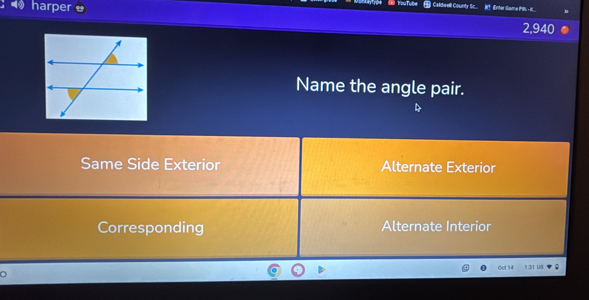 harper YouTube Caldwell County Sc.. K! Enter Game PIN - K..
2,940
Name the angle pair.
Same Side Exterior Alternate Exterior
Corresponding Alternate Interior
Oct 14 1:31 US .
。