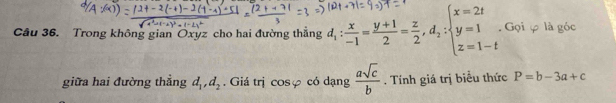 Trong không gian Oxyz cho hai đường thắng d_1: x/-1 = (y+1)/2 = z/2 , d_2:beginarrayl x=2t y=1 z=1-tendarray.. Gọi φ là góc 
giữa hai đường thẳng d_1, d_2. Giá trị cosφ có dạng  asqrt(c)/b . Tính giá trị biểu thức P=b-3a+c