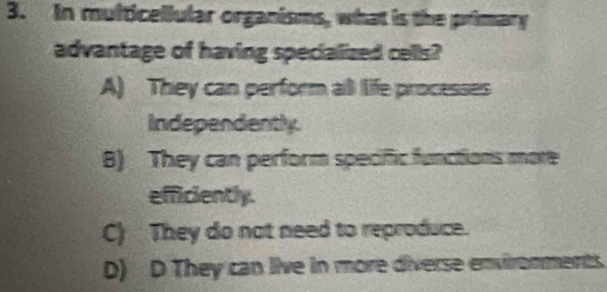 In multicellular organisms, what is the primary
advantage of having specialized cells?
A) They can perform all life processes
Independently.
B) They can perform specific functions more
efficiently.
C) They do not need to reproduce.
D) D They can live in more diverse environments.