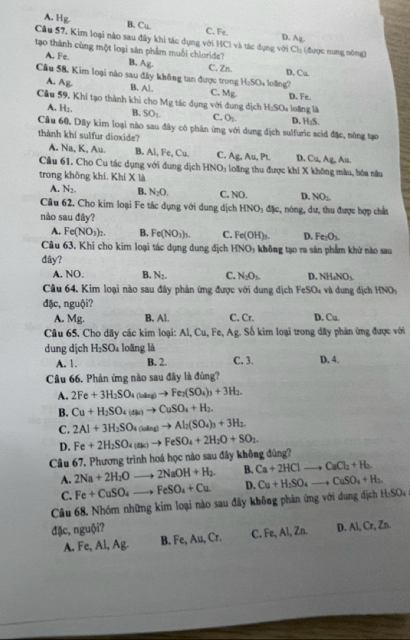 A. Hg. B. Cu. C. Fe. D. Ag
Câu 57. Kim loại nào sau đây khi tác dụng với HCI và tác dụng với t Cl_2 (được nung nông)
tạo thành cùng một loại sân phẩm muối chloride?
A. Fe. B. Ag. C. Zn. D. Cu.
Câu 58. Kim loại nào sau đây không tan được trong H_2SO_4 loãng?
A. Ag B. A|. C. Mg. D. Fe.
Câu 59, Khí tạo thành khi cho Mg tác dụng với dung dịch H_2SO_4 loàng là
A. H_2. B. SO_2. C. O_2. D. H_2S.
Câu 60. Dãy kim loại nào sau đây có phản ứng với dung dịch sulfuric acid đặc, nóng tạo
thành khí sulfur dioxide?
A. Na, K, Au. B. Al, Fe, Cu. C. Ag. Au.Pt D, Cu, Ag, Au.
Cầâu 61. Cho Cu tác dụng với dung dịch HNO_3 loãng thu được khí X không màu, hóa nầu
trong không khí. Khí X là
A. N_2. B. N_2O. C. NO. D. NO_2.
Câu 62. Cho kim loại Fe tắc dụng với dung địch HNO_3 đặc, nóng, dư, thu được hợp chất
nào sau đây?
A. Fe(NO_3)_2. B. Fe(NO_3)_3. C. Fe(OH)_3. D. Fe_2O_3.
Câu 63, Khi cho kim loại tác dụng dung địch HNO_3 không tạo ra sân phẩm khử nào sau
dây?
A. NO. B. N_2. C. N_2O_5. D. NH_4NO_3.
Câu 64. Kim loại nào sau đây phản ứng được với dung dịch FeSO₄ và dung địch HNO_3
đặc, nguội?
A. Mg. B. Al. C. Cr. D. Cu.
Câu 65. Cho dãy các kim loại: Al, Cu, Fe, Ag. Số kim loại trong dãy phân ứng được với
dung dịch H_2SO_4 loãng là
A. 1. B. 2. C. 3. D. 4.
Câu 66. Phản ứng nào sau đây là đúng?
A. 2Fe+3H_2SO_4(laing)to Fe_2(SO_4)_3+3H_2.
B. Cu+H_2SO_4(dk)to CuSO_4+H_2.
C. 2Al+3H_2SO_4(laing)to Al_2(SO_4)_3+3H_2.
D. Fe+2H_2SO_4(dk)to FeSO_4+2H_2O+SO_2.
Câu 67, Phương trình hoá học nào sau đây không đúng?
A. 2Na+2H_2Oto 2NaOH+H_2. B. Ca+2HClto CaCl_2+H_2.
C. Fe+CuSO_4to FeSO_4+Cu D. Cu+H_2SO_4to CuSO_4+H_2.
Câu 68. Nhóm những kim loại nào sau đây không phản ứng với dung dịch H_2SO_4
đặc, nguội?
A. Fe,Al,Ag B. Fe, Au, Cr. C. Fe, Al, Zn. D. Ai, Cr, 7v