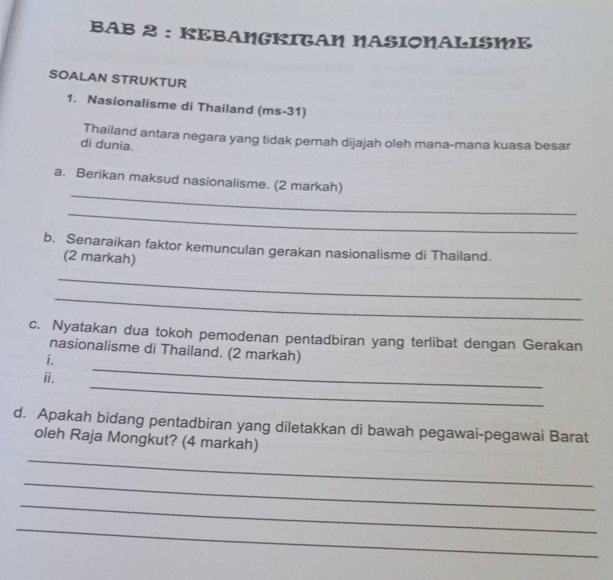 BAB 2 : KEBANGKITAN NASIONALISME 
SOALAN STRUKTUR 
1. Nasionalisme di Thailand (ms-31) 
Thailand antara negara yang tidak pernah dijajah oleh mana-mana kuasa besar 
di dunia. 
_ 
a. Berikan maksud nasionalisme. (2 markah) 
_ 
b. Senaraikan faktor kemunculan gerakan nasionalisme di Thailand. 
(2 markah) 
_ 
_ 
c. Nyatakan dua tokoh pemodenan pentadbiran yang terlibat dengan Gerakan 
_ 
nasionalisme di Thailand. (2 markah) 
i. 
_ 
ii. 
d. Apakah bidang pentadbiran yang diletakkan di bawah pegawai-pegawai Barat 
_ 
oleh Raja Mongkut? (4 markah) 
_ 
_ 
_