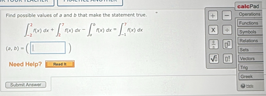 calcPad 
Find possible values of a and b that make the statement true. + Operations
∈t _(-2)^2f(x)dx+∈t _2^(7f(x)dx-∈t _a^bf(x)dx=∈t _(-1)^7f(x)dx
Functions 
X ÷ Symbols
(a,b)=(□ )
Relations
frac 0)n n^(□)
Sets
sqrt(□ ) 0! Vectors 
Need Help? Read It 
Trig 
Greek 
Submit Answer 
O Helo