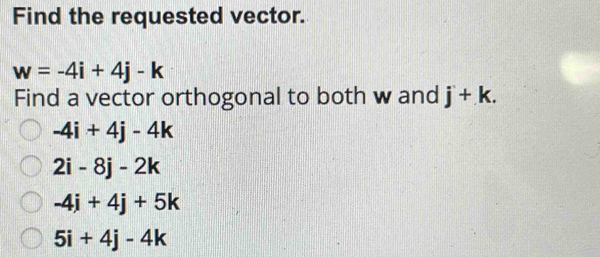 Find the requested vector.
w=-4i+4j-k
Find a vector orthogonal to both w and j+k.
-4i+4j-4k
2i-8j-2k
-4i+4j+5k
5i+4j-4k