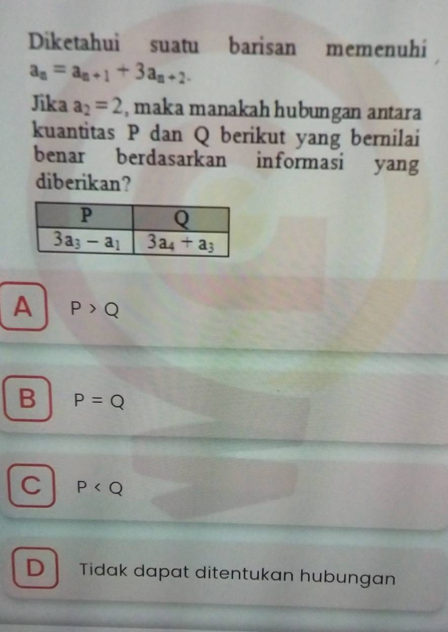 Diketahui suatu barisan memenuhi
a_n=a_n+1+3a_n+2.
Jika a_2=2 , maka manakah hubungan antara
kuantitas P dan Q berikut yang bernilai
benar berdasarkan informasi yang
diberikan?
A P>Q
B P=Q
C P
D Tidak dapat ditentukan hubungan