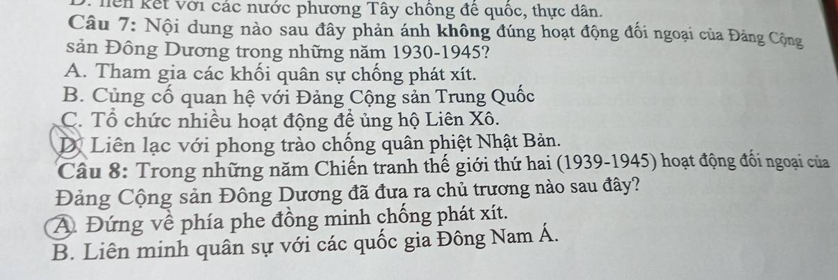 D. hên kết với các nước phương Tây chông đề quốc, thực dân.
Câu 7: Nội dung nào sau đây phản ánh không đúng hoạt động đối ngoại của Đảng Cộng
sản Đông Dương trong những năm 1930-1945?
A. Tham gia các khối quân sự chống phát xít.
B. Củng cố quan hệ với Đảng Cộng sản Trung Quốc
C. Tổ chức nhiều hoạt động đề ủng hộ Liên Xô.
D Liên lạc với phong trào chống quân phiệt Nhật Bản.
Câu 8: Trong những năm Chiến tranh thế giới thứ hai (1939-1945) hoạt động đối ngoại của
Đảng Cộng sản Đông Dương đã đưạ ra chủ trương nào sau đây?
A Đứng về phía phe đồng minh chống phát xít.
B. Liên minh quân sự với các quốc gia Đông Nam Á.