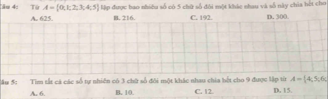 Từ A= 0;1;2;3;4;5 lập được bao nhiêu số có 5 chữ số đôi một khác nhau và số này chia hết cho
A. 625. B. 216. C. 192. D. 300.
âu 5: Tìm tất cả các số tự nhiên có 3 chữ số đôi một khác nhau chia hết cho 9 được lập từ A= 4;5;6;
A. 6. B. 10. C. 12.
D. 15.