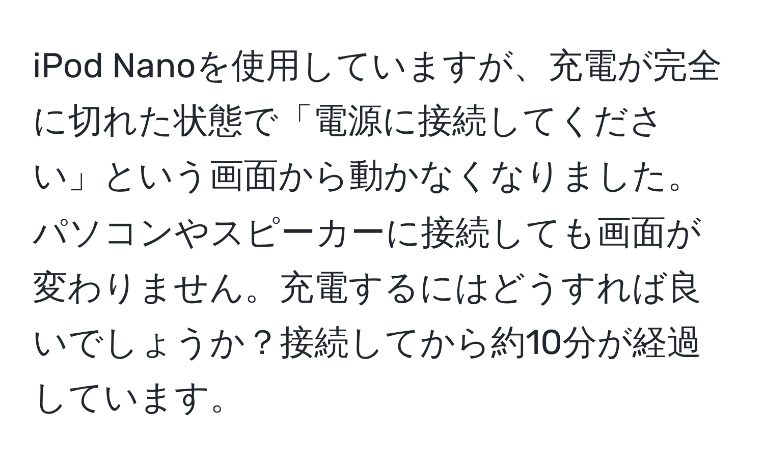 iPod Nanoを使用していますが、充電が完全に切れた状態で「電源に接続してください」という画面から動かなくなりました。パソコンやスピーカーに接続しても画面が変わりません。充電するにはどうすれば良いでしょうか？接続してから約10分が経過しています。