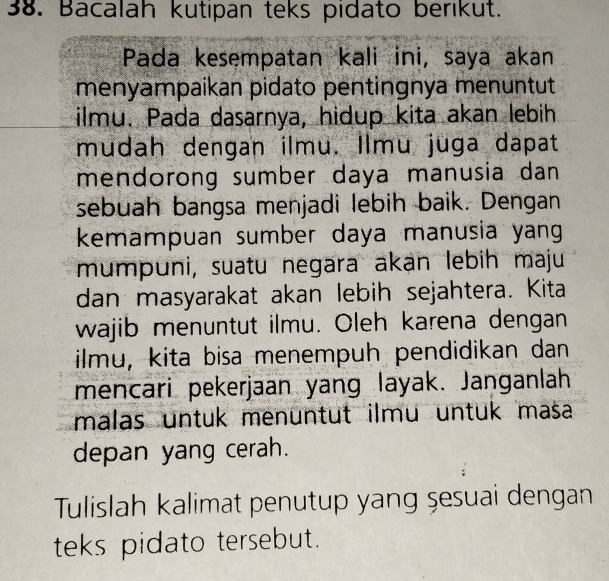 Bacalah kutipan teks pidato berikut. 
Pada kesempatan kali ini, saya akan 
menyampaikan pidato pentingnya menuntut 
ilmu. Pada dasarnya, hidup kita akan lebih 
mudah dengan ilmu. Ilmu juga dapat 
mendorong sumber daya manusia dan 
sebuah bangsa menjadi lebih baik. Dengan 
kemampuan sumber daya manusia yan 
mumpuni, suatu negara akan lebih maju 
dan masyarakat akan lebih sejahtera. Kita 
wajib menuntut ilmu. Oleh karena dengan 
ilmu, kita bisa menempuh pendidikan dan 
mencari pekerjaan yang layak. Janganlah 
malas untuk menüntut ilmu untuk masa 
depan yang cerah. 
Tulislah kalimat penutup yang şesuai dengan 
teks pidato tersebut.