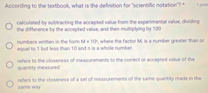 According to the textbook, what is the definition for 'scientific notation'? * 1 poin
calculated by subtracting the accepted value from the experimental value, dividing
the difference by the accepted value, and then multiplying by 100
numbers written in the form M* 10^n , where the factor M, is a number greater than or
equal to 1 but less than 10 and n is a whole number.
refers to the closeness of measurements to the correct or accepted value of the
quantity measured
refers to the closeness of a set of measurements of the same quantity made in the
same way