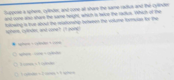 Suppose a sphere, cyllnder, and cone all share the same radius and the cylinder 
e s a 
Cémo s e ao e e 

sphere = cylinder + cone 
sphère - cone = cylnder 
cones 
cnder Wk sone