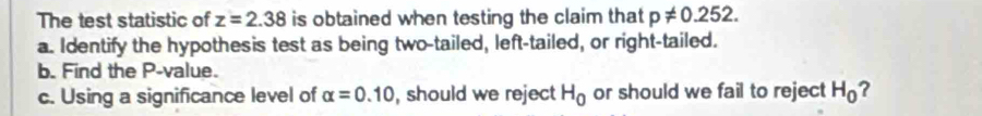 The test statistic of z=2.38 is obtained when testing the claim that p!= 0.252. 
a. Identify the hypothesis test as being two-tailed, left-tailed, or right-tailed. 
b. Find the P -value. 
c. Using a significance level of alpha =0.10 , should we reject H_0 or should we fail to reject H_0 ?