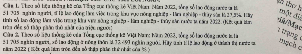 an thơ h 
Câu 1. Theo số liệu thống kê của Tổng cục thống kê Việt Nam: Năm 2022, tổng số lao động nước ta là
51 705 nghìn người, tỉ lệ lao động làm việc trong khu vực nông nghiệp - lâm nghiệp - thủy sản là 27,5%. Hãy một điể 
tính số lao động làm việc trong khu vực nông nghiệp - lâm nghiệp - thủy sản nước ta năm 2022. (Kết quả làm iả/Mạc 1 trạng ở 
tròn đến số thập phân thứ nhất của triệu người) 
Câu 2. Theo số liệu thống kê của Tổng cục thống kê Việt Nam: Năm 2022, tổng số lao động nước ta là
51 705 nghìn người, số lao động ở nông thôn là 32 493 nghìn người. Hãy tính tỉ lệ lao động ở thành thị nước ta mạch c 
năm 2022 ( Kết quả làm tròn đến số thập phân thứ nhất của %)