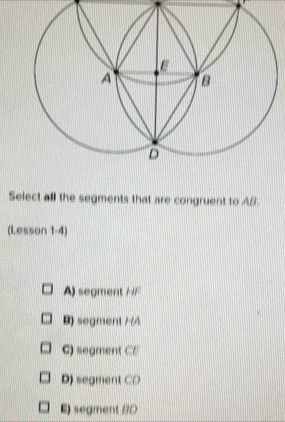 Select all the segments that are congruent to AB.
(Lesson 1-4)
A) segment H F
B) segment //A
C) segment CE
D) segment CD
E) segment BD