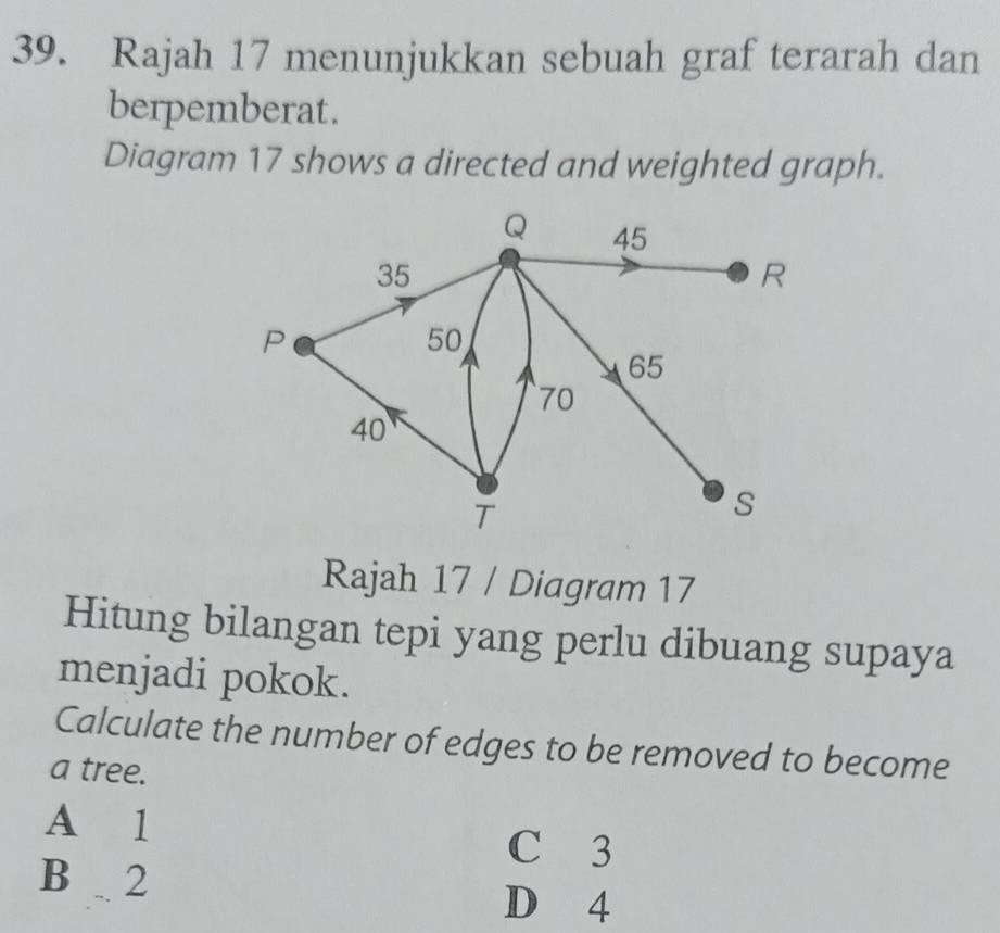 Rajah 17 menunjukkan sebuah graf terarah dan
berpemberat.
Diagram 17 shows a directed and weighted graph.
Q 45
35
R
P
50
65
70
40
T
s
Rajah 17 / Diagram 17
Hitung bilangan tepi yang perlu dibuang supaya
menjadi pokok.
Calculate the number of edges to be removed to become
a tree.
A 1
C 3
B . 2
D 4