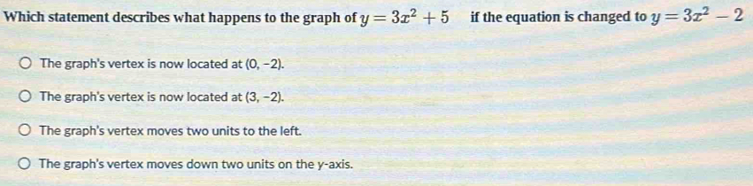 Which statement describes what happens to the graph of y=3x^2+5 if the equation is changed to y=3x^2-2
The graph's vertex is now located at (0,-2).
The graph's vertex is now located at (3,-2).
The graph's vertex moves two units to the left.
The graph's vertex moves down two units on the y-axis.