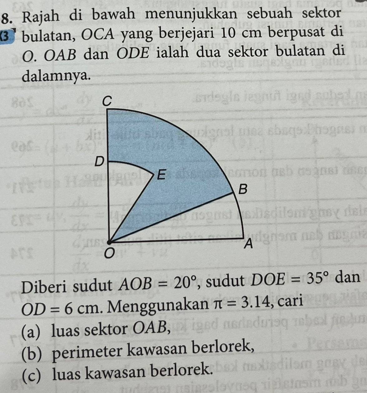 Rajah di bawah menunjukkan sebuah sektor
3 bulatan, OCA yang berjejari 10 cm berpusat di
O. OAB dan ODE ialah dua sektor bulatan di 
dalamnya. 
Diberi sudut AOB=20° , sudut DOE=35° dan
OD=6cm. Menggunakan π =3.14 , cari 
(a) luas sektor OAB, 
(b) perimeter kawasan berlorek, 
(c) luas kawasan berlorek.