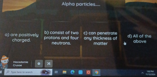 Alpha particles.....
b) consist of two c) can penetrate
a) are positively protons and four any thickness of d) All of the
charged. neutrons. matter above
Macadamia
Crusoe
Type here to search 11/12/2024 1:02 PM