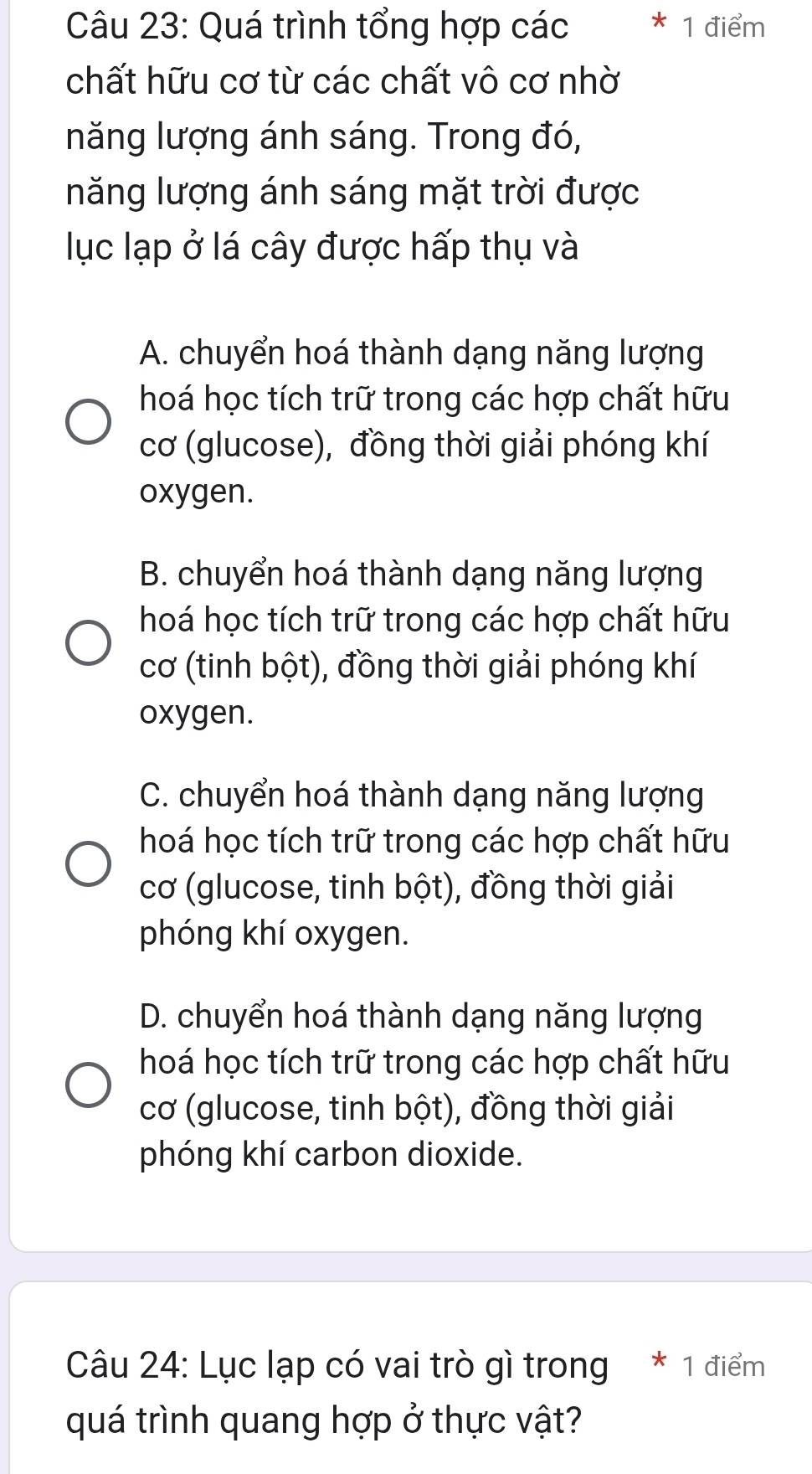 Quá trình tổng hợp các * 1 điểm
chất hữu cơ từ các chất vô cơ nhờ
năng lượng ánh sáng. Trong đó,
năng lượng ánh sáng mặt trời được
lục lạp ở lá cây được hấp thụ và
A. chuyển hoá thành dạng năng lượng
hoá học tích trữ trong các hợp chất hữu
cơ (glucose), đồng thời giải phóng khí
oxygen.
B. chuyển hoá thành dạng năng lượng
hoá học tích trữ trong các hợp chất hữu
cơ (tinh bột), đồng thời giải phóng khí
oxygen.
C. chuyển hoá thành dạng năng lượng
hoá học tích trữ trong các hợp chất hữu
cơ (glucose, tinh bột), đồng thời giải
phóng khí oxygen.
D. chuyển hoá thành dạng năng lượng
hoá học tích trữ trong các hợp chất hữu
cơ (glucose, tinh bột), đồng thời giải
phóng khí carbon dioxide.
Câu 24: Lục lạp có vai trò gì trong * 1 điểm
quá trình quang hợp ở thực vật?