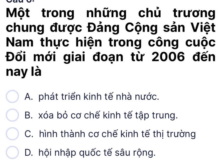 Một trong những chủ trương
chung được Đảng Cộng sản Việt
Nam thực hiện trong công cuộc
Đổi mới giai đoạn từ 2006 đến
nay là
A. phát triển kinh tế nhà nước.
B. xóa bỏ cơ chế kinh tế tập trung.
C. hình thành cơ chế kinh tế thị trường
D. hội nhập quốc tế sâu rộng.