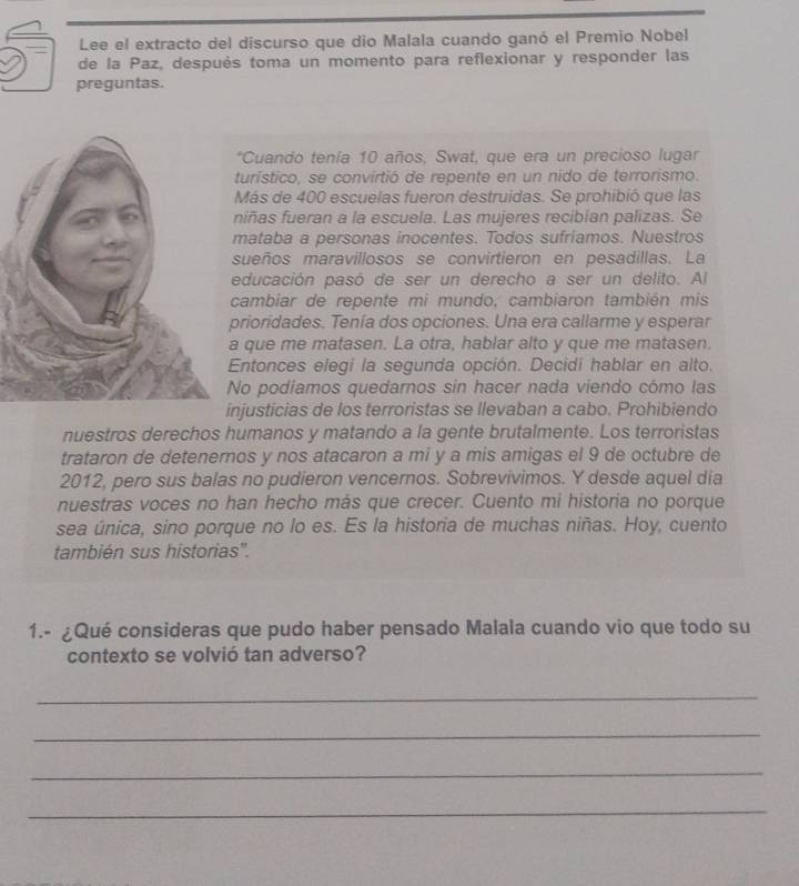 Lee el extracto del discurso que dio Malala cuando ganó el Premio Nobel 
de la Paz, después toma un momento para reflexionar y responder las 
preguntas. 
*Cuando tenía 10 años, Swat, que era un precioso lugar 
turístico, se convirtió de repente en un nido de terrorismo. 
Más de 400 escuelas fueron destruidas. Se prohibió que las 
niñas fueran a la escuela. Las mujeres recibian palizas. Se 
mataba a personas inocentes. Todos sufríamos. Nuestros 
sueños maravillosos se convirtieron en pesadillas. La 
educación pasó de ser un derecho a ser un delito. Al 
cambiar de repente mi mundo, cambiaron también mis 
prioridades. Tenía dos opciones. Una era callarme y esperar 
que me matasen. La otra, hablar alto y que me matasen. 
Entonces elegi la segunda opción. Decidí hablar en alto. 
No podiamos quedarnos sin hacer nada viendo cómo las 
njusticias de los terroristas se llevaban a cabo. Prohibiendo 
nuestros derechos humanos y matando a la gente brutalmente. Los terroristas 
trataron de detenernos y nos atacaron a mi y a mis amigas el 9 de octubre de 
2012, pero sus balas no pudieron vencernos. Sobrevivimos. Y desde aquel dia 
nuestras voces no han hecho más que crecer. Cuento mi historia no porque 
sea única, sino porque no lo es. Es la historia de muchas niñas. Hoy, cuento 
también sus historias'. 
1.- ¿Qué consideras que pudo haber pensado Malala cuando vio que todo su 
contexto se volvió tan adverso? 
_ 
_ 
_ 
_