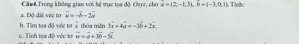 Câu4.Trong không gian với hệ trục tọa độ Oxyz, cho vector a=(2;-1;3), vector b=(-3;0;1). Tính: 
a. Độ dài véc tơ vector u=-vector b-2vector a
b. Tìm tọa độ véc tơ vector x thỏa mãn 3vector x+4vector a=-3vector b+2vector x. 
c. Tính tọa độ véc tơ vector w=vector a+3vector b-5vector i.