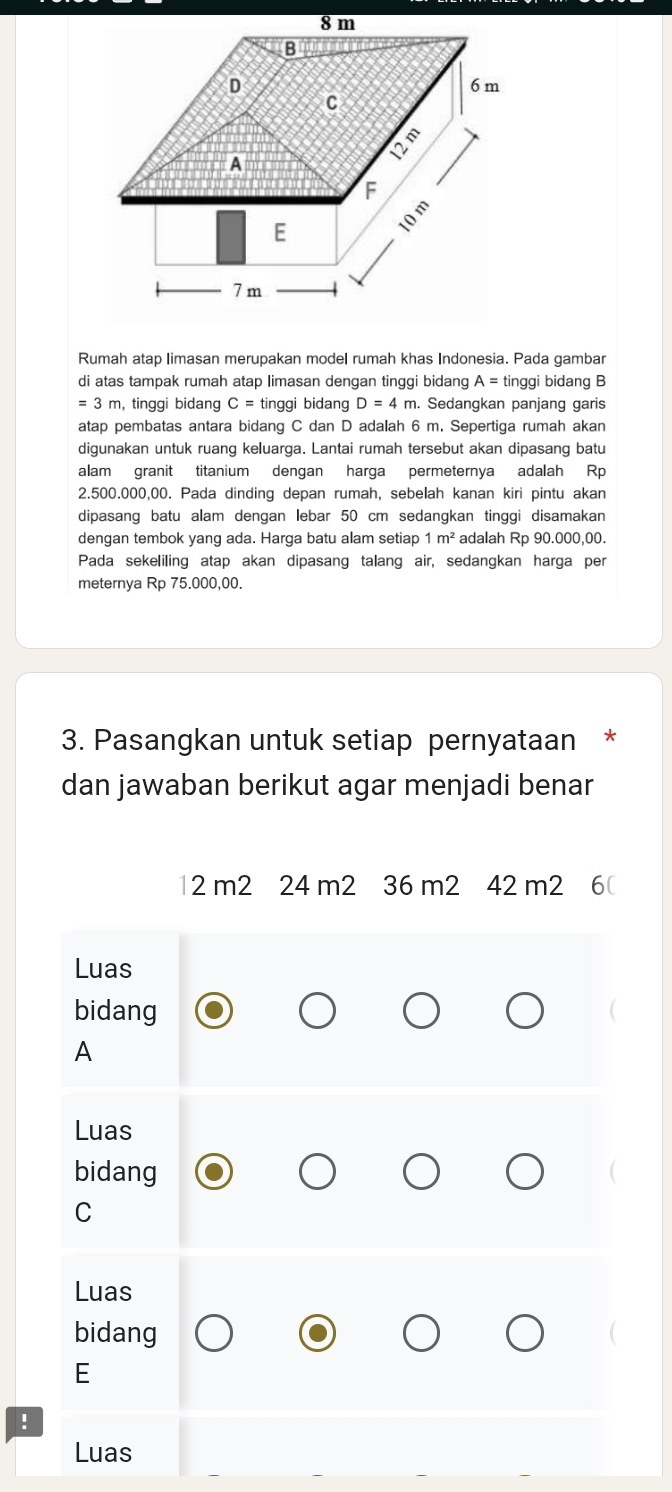 Rumah atap limasan merupakan model rumah khas Indonesia. Pada gambar 
di atas tampak rumah atap limasan dengan tinggi bidang A= tinggi bidang B
=3m , tinggi bidang C= tinggi bidang D=4m. Sedangkan panjang garis 
atap pembatas antara bidang C dan D adalah 6 m. Sepertiga rumah akan 
digunakan untuk ruang keluarga. Lantai rumah tersebut akan dipasang batu 
alam granit titanium dengan harga permeternya adalah Rp
2.500.000,00. Pada dinding depan rumah, sebelah kanan kiri pintu akan 
dipasang batu alam dengan lebar 50 cm sedangkan tinggi disamakan 
dengan tembok yang ada. Harga batu alam setiap 1m^2 adalah Rp 90.000,00. 
Pada sekeliling atap akan dipasang talang air, sedangkan harga per 
meternya Rp 75.000,00. 
3. Pasangkan untuk setiap pernyataan * 
dan jawaban berikut agar menjadi benar
12 m2 24 m2 36 m2 42 m2 6( 
Luas 
bidang 
A 
Luas 
bidang 
C 
Luas 
bidang 
E 
! 
Luas