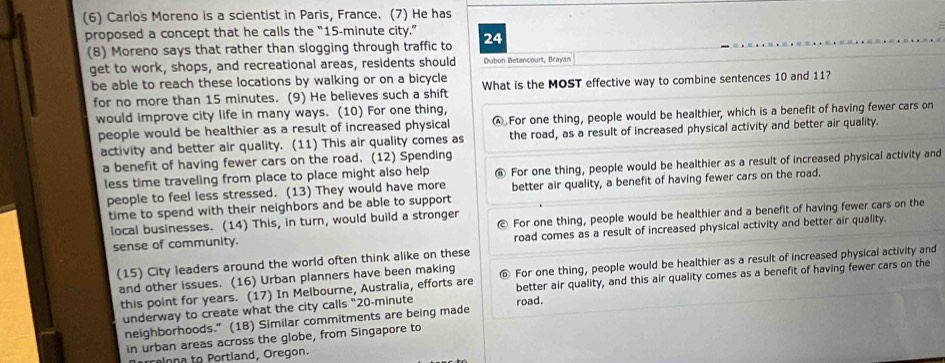 (6) Carlos Moreno is a scientist in Paris, France. (7) He has
proposed a concept that he calls the “ 15-minute city.” 24
(8) Moreno says that rather than slogging through traffic to
get to work, shops, and recreational areas, residents should Dubon Betancourt, Brayan
be able to reach these locations by walking or on a bicycle What is the MOST effective way to combine sentences 10 and 11?
for no more than 15 minutes. (9) He believes such a shift
would improve city life in many ways. (10) For one thing,
people would be healthier as a result of increased physical A For one thing, people would be healthier, which is a benefit of having fewer cars on
activity and better air quality. (11) This air quality comes as the road, as a result of increased physical activity and better air quality.
a benefit of having fewer cars on the road. (12) Spending
less time traveling from place to place might also help @ For one thing, people would be healthier as a result of increased physical activity and
people to feel less stressed. (13) They would have more better air quality, a benefit of having fewer cars on the road.
time to spend with their neighbors and be able to support
local businesses. (14) This, in turn, would build a stronger
sense of community. For one thing, people would be healthier and a benefit of having fewer cars on the
road comes as a result of increased physical activity and better air quality.
(15) City leaders around the world often think alike on these
and other issues. (16) Urban planners have been making For one thing, people would be healthier as a result of increased physical activity and
this point for years. (17) In Melbourne, Australia, efforts are better air quality, and this air quality comes as a benefit of having fewer cars on the
underway to create what the city calls "20-minute road.
neighborhoods." (18) Similar commitments are being made
in urban areas across the globe, from Singapore to
relona to Portland, Oregon.