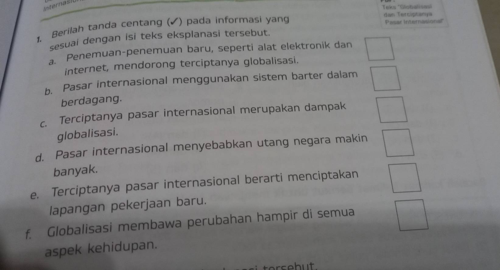 Internast 
Teks "Globalisasi 
1. Berilah tanda centang (✔) pada informasi yang 
dan Terciptanya 
Pasar Internasional' 
sesuai dengan isi teks eksplanasi tersebut. 
a. Penemuan-penemuan baru, seperti alat elektronik dan 
internet, mendorong terciptanya globalisasi. 
b. Pasar internasional menggunakan sistem barter dalam 
berdagang. 
c. Terciptanya pasar internasional merupakan dampak 
globalisasi. 
d. Pasar internasional menyebabkan utang negara makin 
banyak. 
e. Terciptanya pasar internasional berarti menciptakan 
lapangan pekerjaan baru. 
f. Globalisasi membawa perubahan hampir di semua 
aspek kehidupan. 
erseb ut