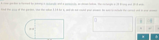 A rose garden is formed by joining a rectangle and a semicircle, as shown below. The rectangle is 29 f long and 20 f wide.
Find the area of the garden. Use the value 3.14 for π, and do not round your answer. Be sure to include the correct unit in your answer