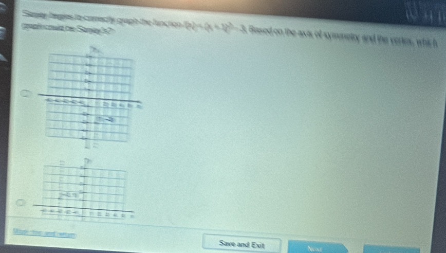 Semey bapes to conectly graph the function  x =(x+1)^2-3 Based on the axis of symmetry and the vertrs, whis h 
geaf could be Saney's? 
U
4
e 
D 
Mg toen and cetta Save and Exit Ned