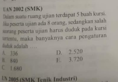 UAN 2002 (SMK)
Dalam suatu ruang ujian terdapat 5 buah kursi.
lk peserta ujian ada 8 orang, sedangkan salah
sang peserta ujian harus duduk pada kursi
eentu, maka banyaknya cara pengaturan
duduk adalah …
A. 336 D. 2.520
B. 840 E. 3.720
C. 1.680
UN 2005 (SMK Teník Industri)