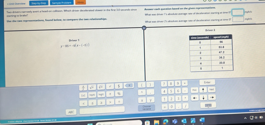 < Unit Overview Step-by-Step Sample Problem Hints 
Two drivers narrowly avert a head-on collision. Which driver decelerated slower in the first  3.0 seconds since Answer each question based on the given representations. 
starting to brake? What was driver 1's absolute average rate of deceleration starting at time 0? mph/s
Use the two representations, found below, to compare the two relationships. mph/s
What was driver 2 's absolute average rate of deceleration starting at time 0? 
Driver 2
Driver 1
y-85=-9(x-(-5))
 x/y  sqrt(x) sqrt[3](x) r $ x  ) 7 8 9 + Enter 
| x | log (x) log (x) π % ^ 4 5 6 Prev Next 
< s 2 > + × y 1 2 3 
Variable Choose = 0 / 
ABC 
# 207 9 Carage i 
===