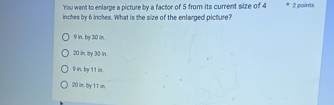 You want to enlarge a picture by a factor of 5 from its current size of 4 2 points
inches by 6 inches. What is the size of the enlarged picture?
9 in. by 30 in.
20 in. by 30 in.
9 in. by 11 in.
20 in. by 11 in.