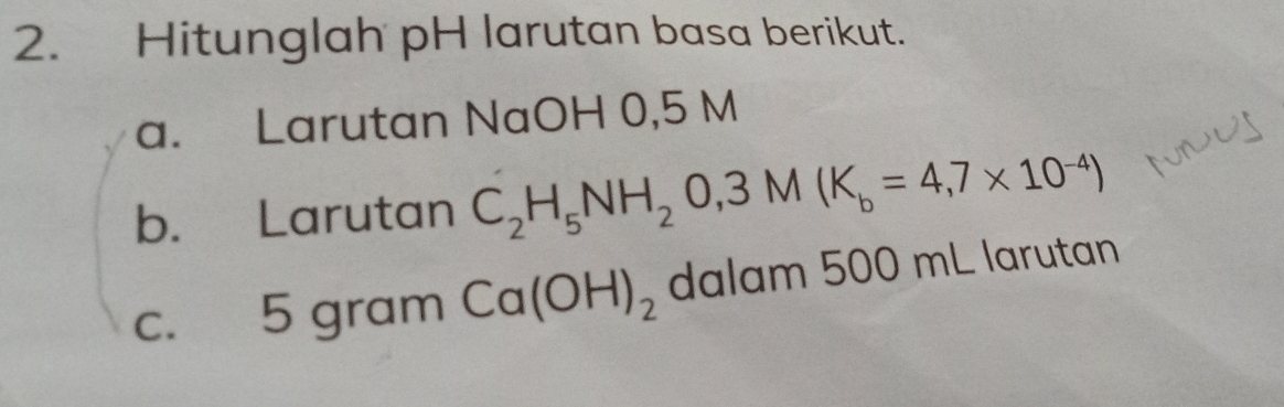 Hitunglah pH larutan basa berikut. 
a. Larutan NaOH 0,5 M
b. Larutan C_2H_5NH_2O, 3M(K_b=4,7* 10^(-4))
c. 5 gram Ca(OH)_2 dalam 500 mL larutan