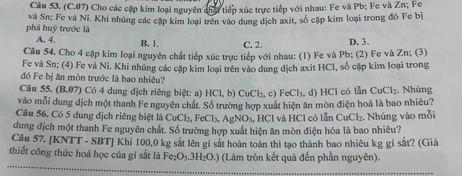 (C.07) Cho các cặp kim loại nguyên chật tiếp xúc trực tiếp với nhau: Fe và Pb; Fe và Zn; Fe
và Sn; Fe và Ni. Khi nhúng các cặp kim loại trên vào dung dịch axit, số cặp kim loại trong đó Fe bị
phá huỷ trước là
A. 4. B. 1. C. 2. D. 3.
Câu 54. Cho 4 cặp kim loại nguyên chất tiếp xúc trực tiếp với nhau: (1) Fe và Pb; (2) Fe và Zn; (3)
Fe và Sn; (4) Fe và Ni. Khi nhúng các cặp kim loại trên vào dung dịch axit HCl, số cặp kim loại trong
đó Fe bị ăn mòn trước là bao nhiêu?
Câu 55. (B.07) Có 4 dung dịch riêng biệt: a) HC1,b) CuCl_2 , c) FeCl_3 , d) HCl có lẫn CuCl_2. Nhúng
vào mỗi dung dịch một thanh Fe nguyên chất. Số trường hợp xuất hiện ăn mòn điện hoá là bao nhiêu?
Câu 56. Có 5 dung dịch riêng biệt là CuCl₂, FeCl₃, AgNO_3
CuCl_2 :. Nhúng vào mỗi
dung dịch một thanh Fe nguyên chất. Số trường hợp xuất hiện ăn mòn điện hóa là bao nhiêu?
Câu 57. [KNTT - SBT] Khi 100, 0 kg sắt lên gi sắt hoàn toàn thì tạo thành bao nhiêu kg gỉ sắt? (Giả
thiết công thức hoá học của gỉ sắt là Fe_2O_3.3H_2O.) (Làm tròn kết quả đến phần nguyên).