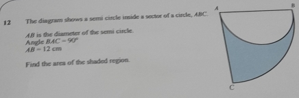 The diagram shows a semi circle imide a sector of a circle, ABC.
AB is the diameter of the semi circle. 
Angle BAC=90°
AB=12cm
Find the area of the shaded region.