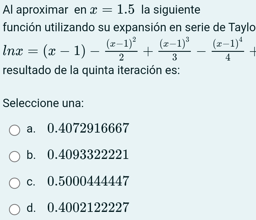 Al aproximar en x=1.5 la siguiente
función utilizando su expansión en serie de Taylo
ln x=(x-1)-frac (x-1)^22+frac (x-1)^33-frac (x-1)^44+
resultado de la quinta iteración es:
Seleccione una:
a. 0.4072916667
b. 0.4093322221
c. 0.5000444447
d. 0.4002122227